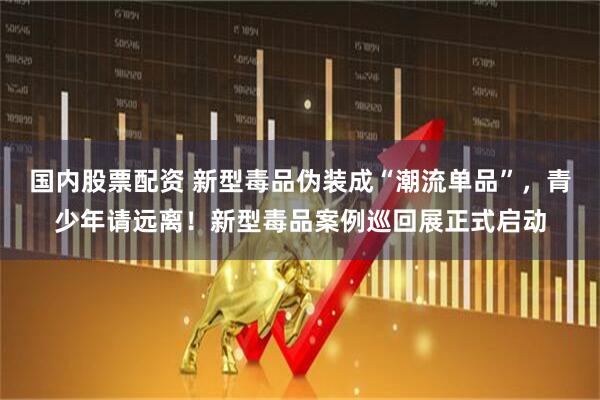 国内股票配资 新型毒品伪装成“潮流单品”，青少年请远离！新型毒品案例巡回展正式启动