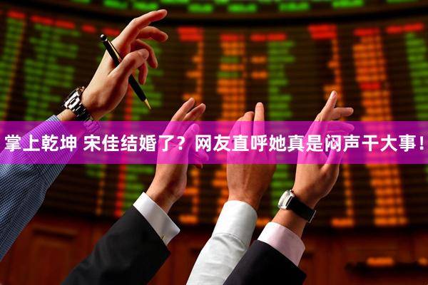 掌上乾坤 宋佳结婚了？网友直呼她真是闷声干大事！
