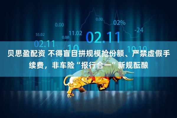 贝思盈配资 不得盲目拼规模抢份额、严禁虚假手续费，非车险“报行合一”新规酝酿