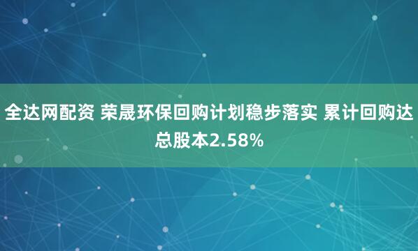全达网配资 荣晟环保回购计划稳步落实 累计回购达总股本2.58%