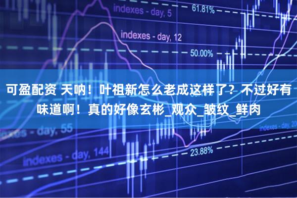 可盈配资 天呐！叶祖新怎么老成这样了？不过好有味道啊！真的好像玄彬_观众_皱纹_鲜肉