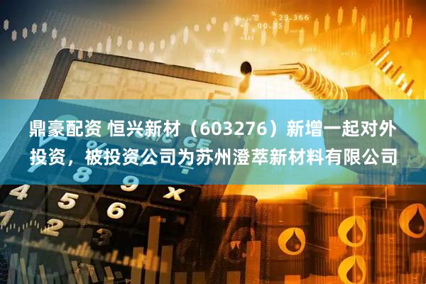 鼎豪配资 恒兴新材（603276）新增一起对外投资，被投资公司为苏州澄萃新材料有限公司