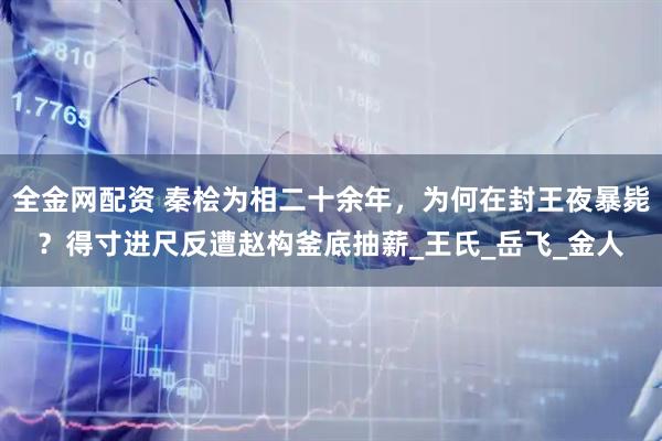全金网配资 秦桧为相二十余年，为何在封王夜暴毙？得寸进尺反遭赵构釜底抽薪_王氏_岳飞_金人