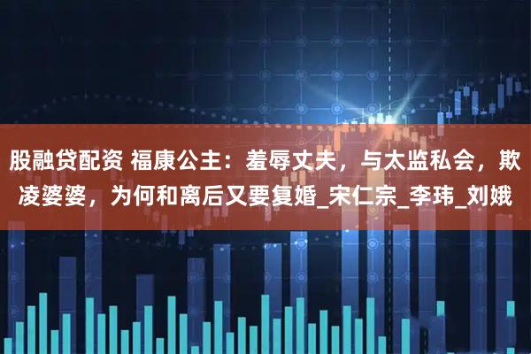 股融贷配资 福康公主：羞辱丈夫，与太监私会，欺凌婆婆，为何和离后又要复婚_宋仁宗_李玮_刘娥
