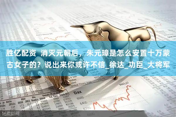 胜亿配资  消灭元朝后，朱元璋是怎么安置十万蒙古女子的？说出来你或许不信_徐达_功臣_大将军