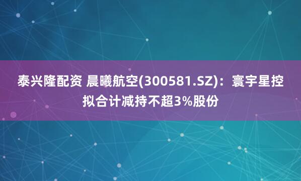 泰兴隆配资 晨曦航空(300581.SZ)：寰宇星控拟合计减持不超3%股份