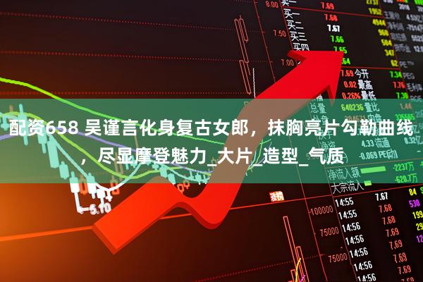 配资658 吴谨言化身复古女郎，抹胸亮片勾勒曲线，尽显摩登魅力_大片_造型_气质