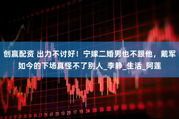 创赢配资 出力不讨好！宁嫁二婚男也不跟他，戴军如今的下场真怪不了别人_李静_生活_阿莲