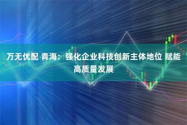 万无优配 青海：强化企业科技创新主体地位 赋能高质量发展