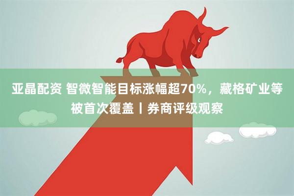 亚晶配资 智微智能目标涨幅超70%，藏格矿业等被首次覆盖丨券商评级观察