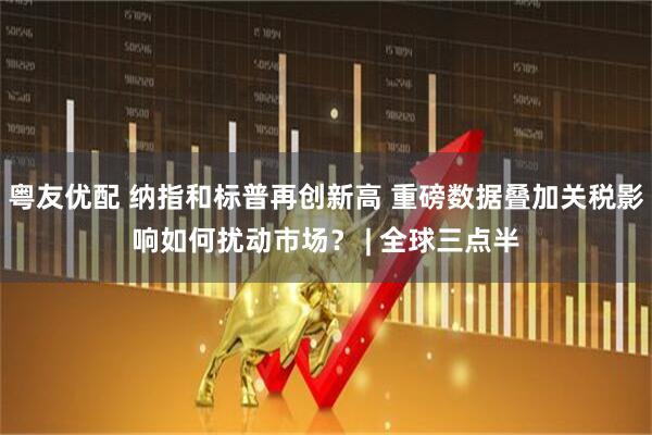 粤友优配 纳指和标普再创新高 重磅数据叠加关税影响如何扰动市场？ | 全球三点半