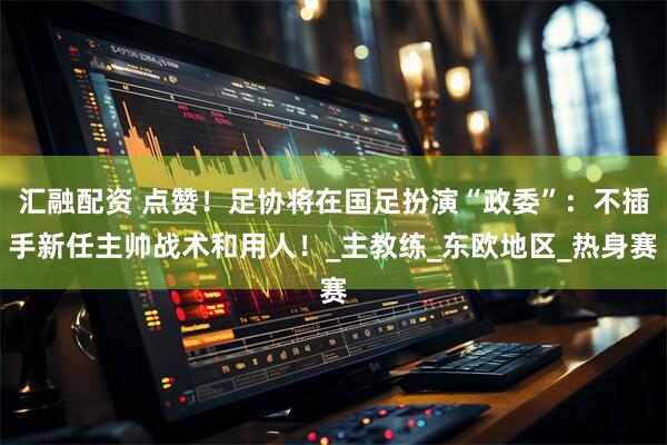 汇融配资 点赞！足协将在国足扮演“政委”：不插手新任主帅战术和用人！_主教练_东欧地区_热身赛