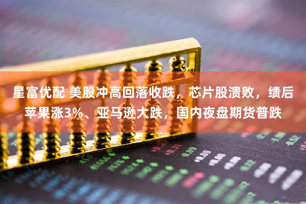 星富优配 美股冲高回落收跌，芯片股溃败，绩后苹果涨3%、亚马逊大跌，国内夜盘期货普跌