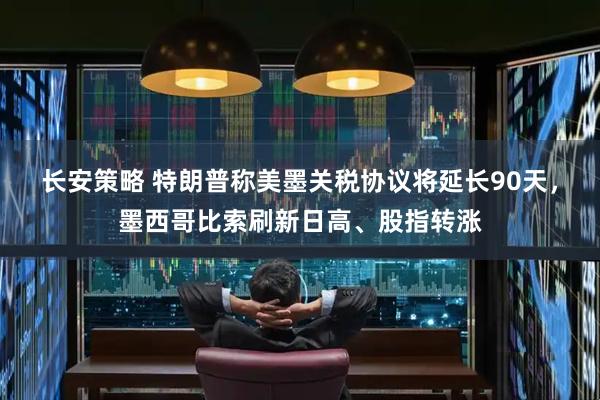长安策略 特朗普称美墨关税协议将延长90天，墨西哥比索刷新日高、股指转涨