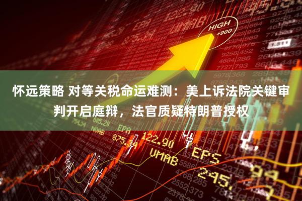 怀远策略 对等关税命运难测：美上诉法院关键审判开启庭辩，法官质疑特朗普授权
