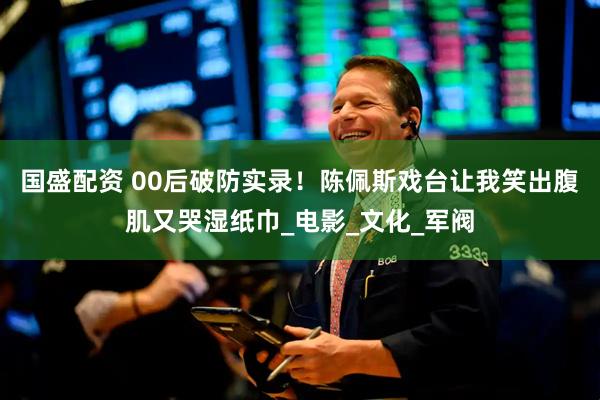 国盛配资 00后破防实录！陈佩斯戏台让我笑出腹肌又哭湿纸巾_电影_文化_军阀