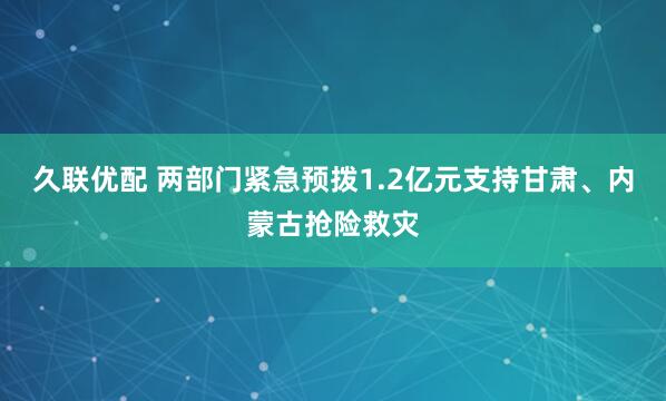 久联优配 两部门紧急预拨1.2亿元支持甘肃、内蒙古抢险救灾