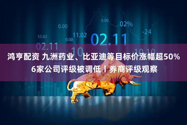 鸿亨配资 九洲药业、比亚迪等目标价涨幅超50% 6家公司评级被调低丨券商评级观察