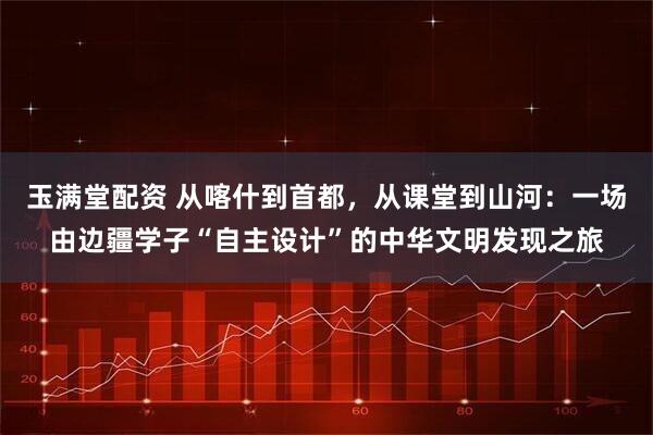 玉满堂配资 从喀什到首都，从课堂到山河：一场由边疆学子“自主设计”的中华文明发现之旅