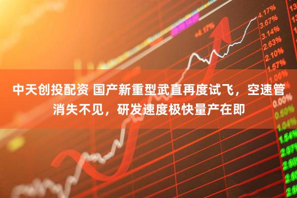 中天创投配资 国产新重型武直再度试飞，空速管消失不见，研发速度极快量产在即
