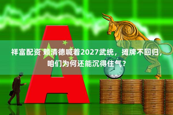 祥富配资 赖清德喊着2027武统，摊牌不回归，咱们为何还能沉得住气？