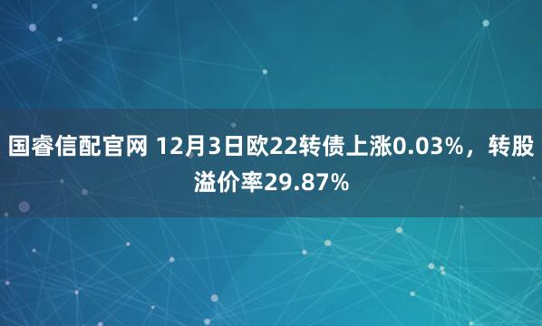 国睿信配官网 12月3日欧22转债上涨0.03%，转股溢价率29.87%