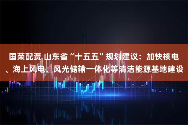 国荣配资 山东省“十五五”规划建议：加快核电、海上风电、风光储输一体化等清洁能源基地建设
