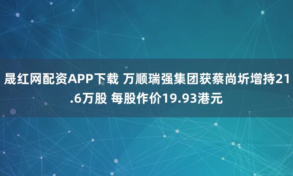 晟红网配资APP下载 万顺瑞强集团获蔡尚圻增持21.6万股 每股作价19.93港元
