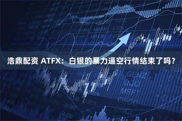 浩鼎配资 ATFX：白银的暴力逼空行情结束了吗？