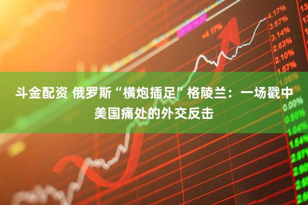 斗金配资 俄罗斯“横炮插足”格陵兰：一场戳中美国痛处的外交反击