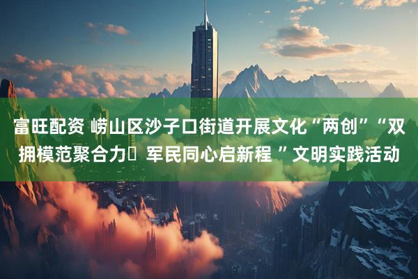 富旺配资 崂山区沙子口街道开展文化“两创”“双拥模范聚合力・军民同心启新程 ”文明实践活动