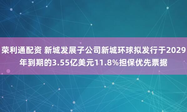 荣利通配资 新城发展子公司新城环球拟发行于2029年到期的3.55亿美元11.8%担保优先票据